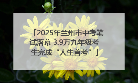 2025年兰州市中考笔试落幕 3.9万九年级考生完成“人生首考”