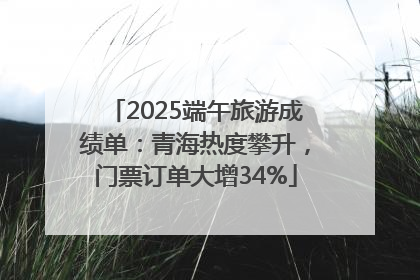 2025端午旅游成绩单：青海热度攀升，门票订单大增34%