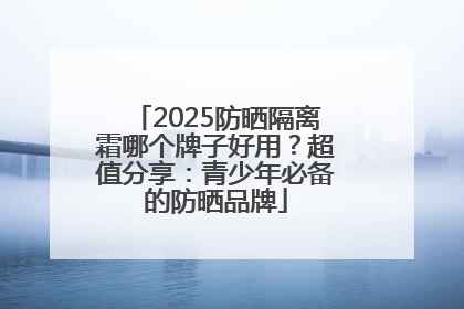 2025防晒隔离霜哪个牌子好用？超值分享：青少年必备的防晒品牌