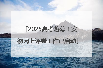 2025高考落幕！安徽网上评卷工作已启动