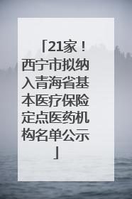 21家！西宁市拟纳入青海省基本医疗保险定点医药机构名单公示