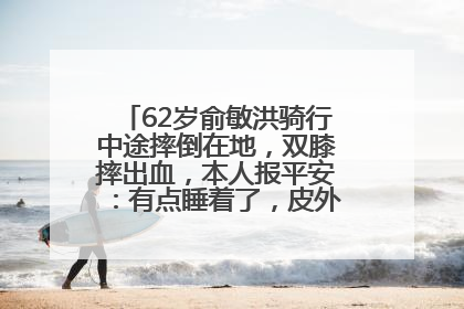 62岁俞敏洪骑行中途摔倒在地，双膝摔出血，本人报平安：有点睡着了，皮外伤，不用担心