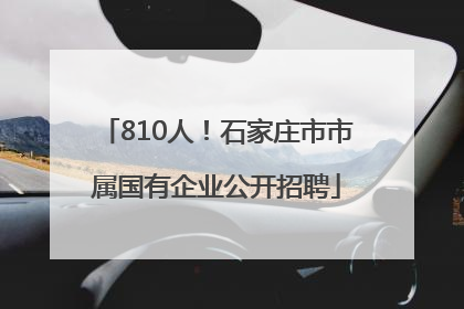 810人！石家庄市市属国有企业公开招聘