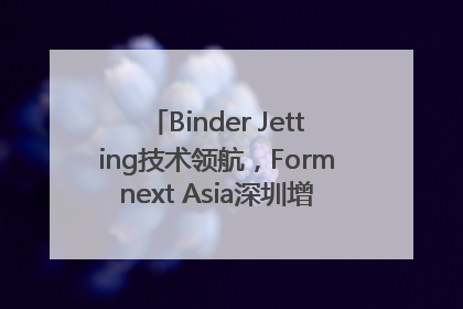Binder Jetting技术领航，Formnext Asia深圳增材展解锁产业新动能