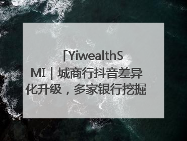 YiwealthSMI｜城商行抖音差异化升级，多家银行挖掘自身特色出圈！